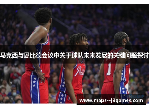 马克西与恩比德会议中关于球队未来发展的关键问题探讨